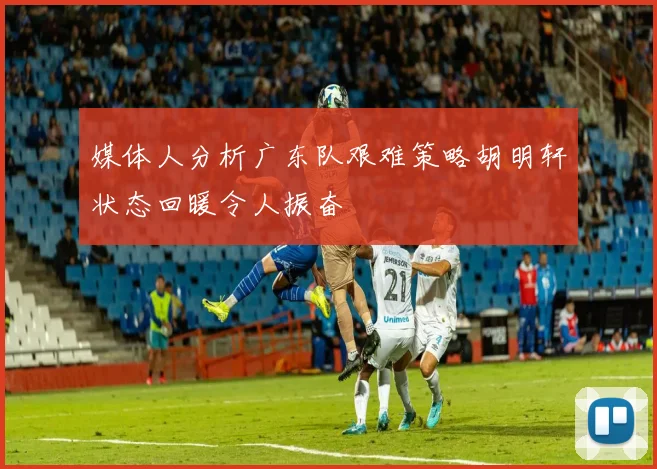 媒体人分析广东队艰难策略胡明轩状态回暖令人振奋