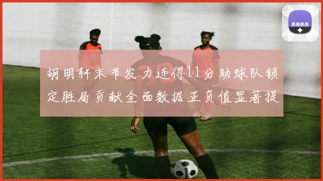 胡明轩末节发力连得11分助球队锁定胜局贡献全面数据正负值显著提升