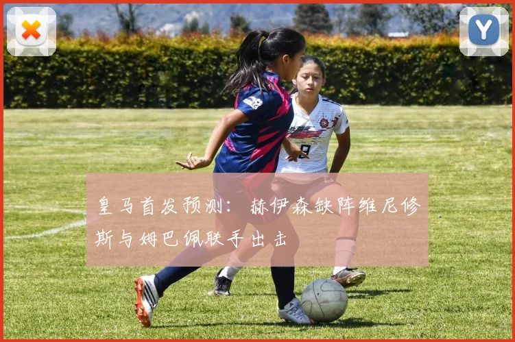 皇马首发预测：赫伊森缺阵维尼修斯与姆巴佩联手出击