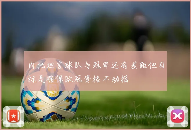 内托坦言球队与冠军还有差距但目标是确保欧冠资格不动摇