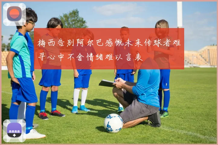 梅西告别阿尔巴感慨未来传球者难寻心中不舍情绪难以言表