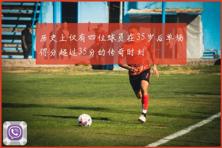 历史上仅有四位球员在35岁后单场得分超过35分的传奇时刻