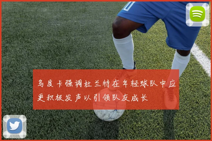 乌度卡强调杜兰特在年轻球队中应更积极发声以引领队友成长