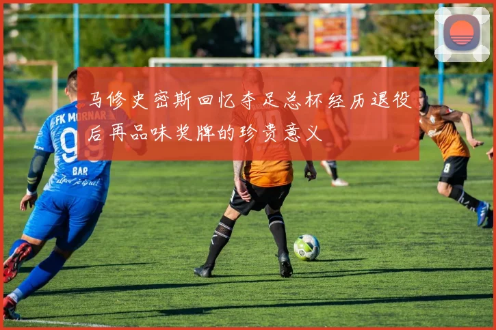 马修史密斯回忆夺足总杯经历退役后再品味奖牌的珍贵意义