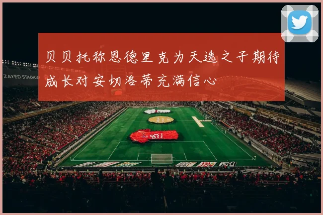 贝贝托称恩德里克为天选之子期待成长对安切洛蒂充满信心