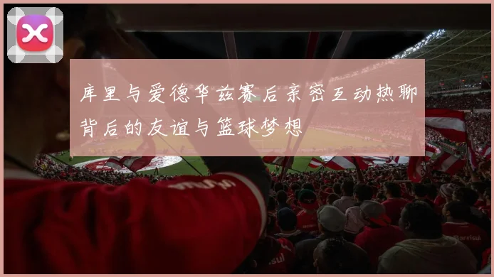 库里与爱德华兹赛后亲密互动热聊背后的友谊与篮球梦想