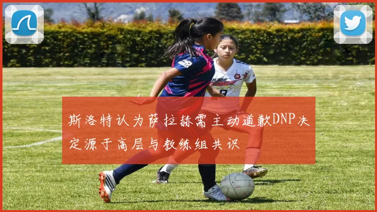 斯洛特认为萨拉赫需主动道歉DNP决定源于高层与教练组共识