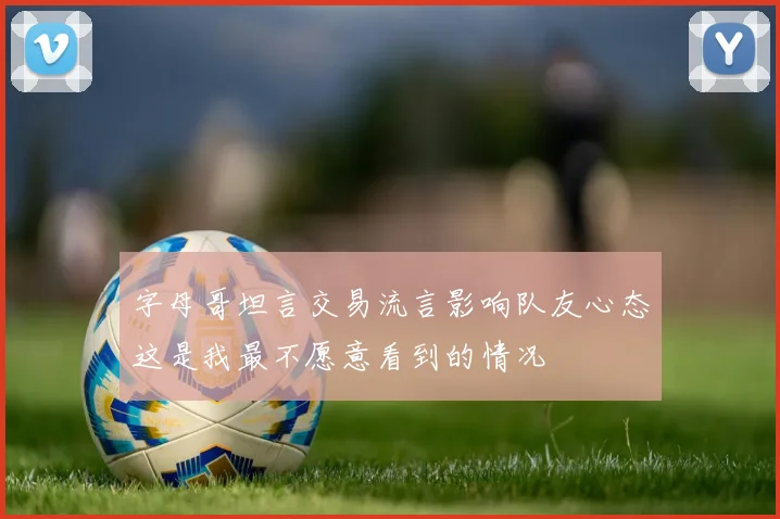 字母哥坦言交易流言影响队友心态这是我最不愿意看到的情况