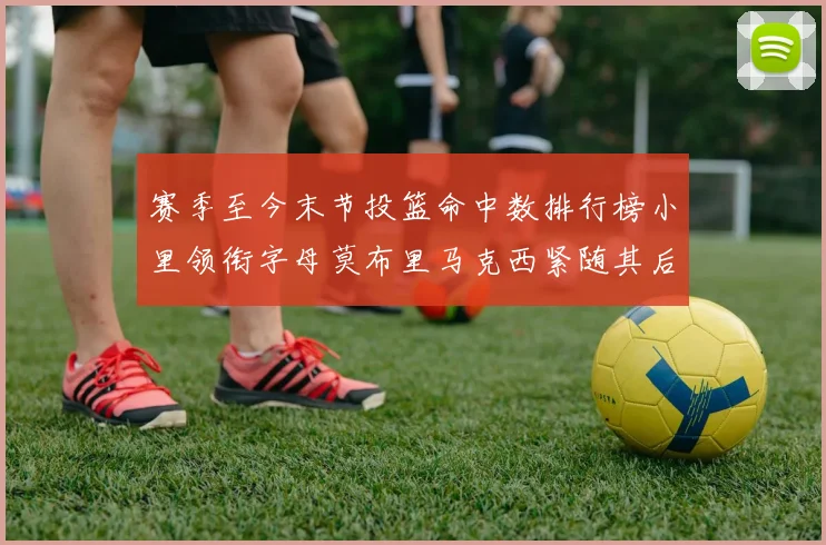 赛季至今末节投篮命中数排行榜小里领衔字母莫布里马克西紧随其后