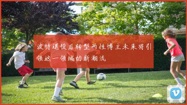 波特退役后转型两性博主未来将引领这一领域的新潮流