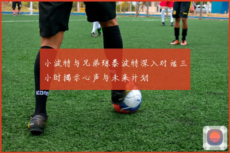 小波特与兄弟琼泰波特深入对话三小时揭示心声与未来计划