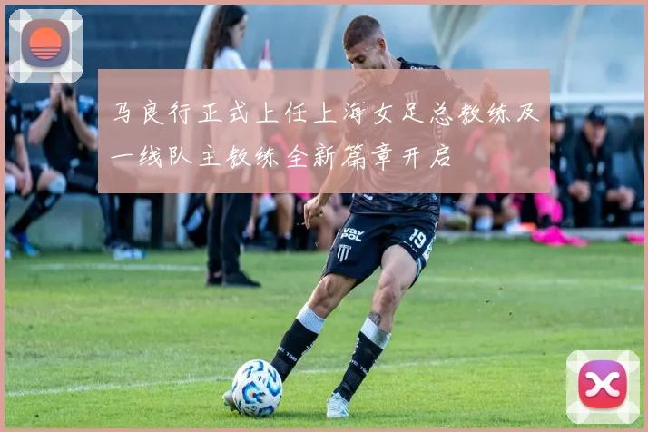马良行正式上任上海女足总教练及一线队主教练全新篇章开启