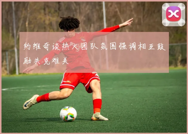 约维奇谈热火团队氛围强调相互鼓励共克难关