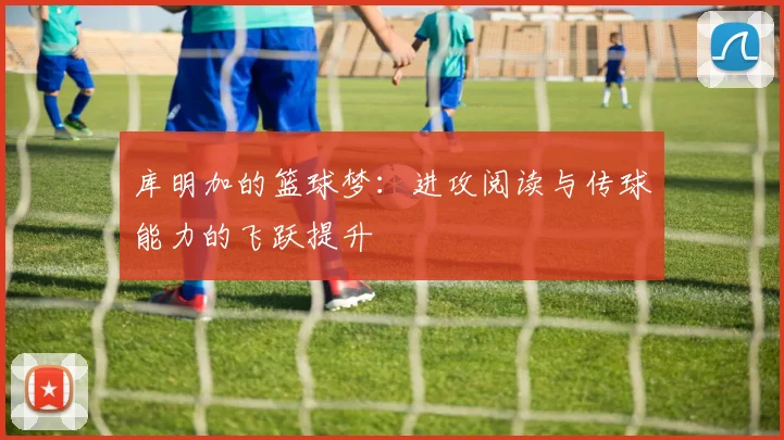 库明加的篮球梦：进攻阅读与传球能力的飞跃提升