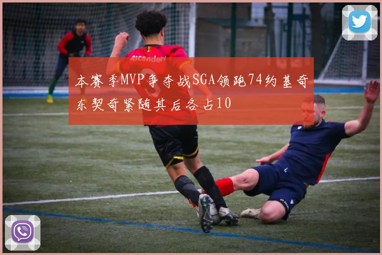 本赛季MVP争夺战SGA领跑74约基奇东契奇紧随其后各占10