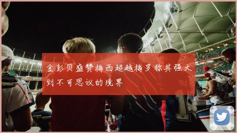 金彭贝盛赞梅西超越梅罗称其强大到不可思议的境界