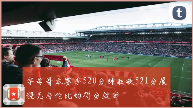 字母哥本赛季520分钟狂砍521分展现无与伦比的得分效率