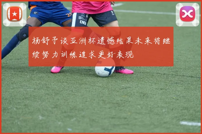 杨舒予谈亚洲杯遗憾结果未来将继续努力训练追求更好表现