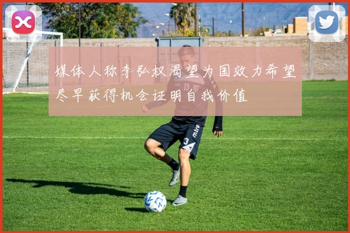 媒体人称李弘权渴望为国效力希望尽早获得机会证明自我价值