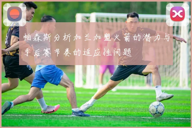 帕森斯分析加兰加盟火箭的潜力与季后赛节奏的适应性问题