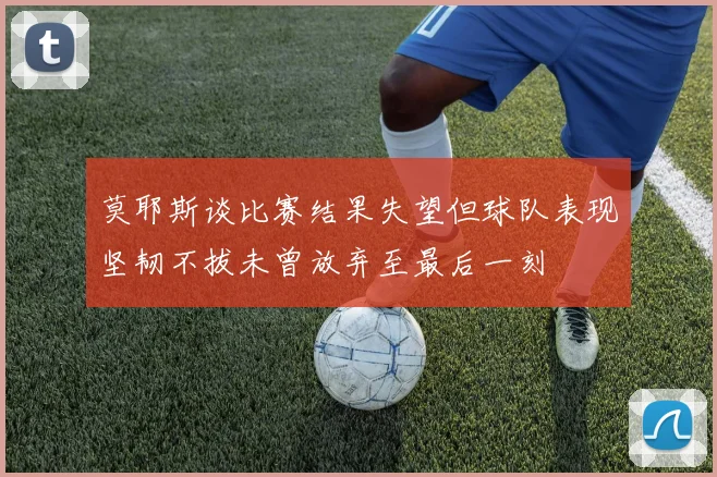 莫耶斯谈比赛结果失望但球队表现坚韧不拔未曾放弃至最后一刻