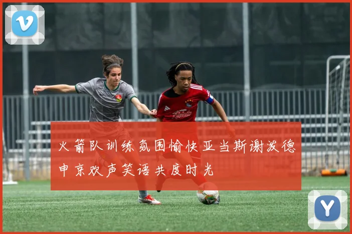 火箭队训练氛围愉快亚当斯谢泼德申京欢声笑语共度时光