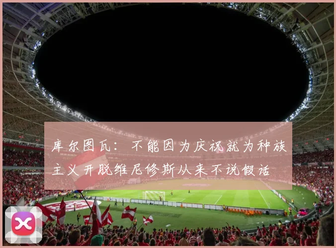库尔图瓦：不能因为庆祝就为种族主义开脱维尼修斯从来不说假话