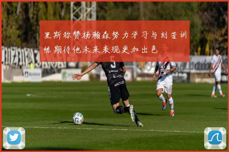 里斯称赞杨瀚森努力学习与刻苦训练期待他未来表现更加出色