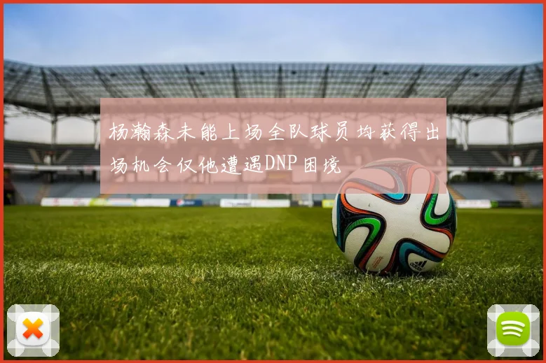 杨瀚森未能上场全队球员均获得出场机会仅他遭遇DNP困境