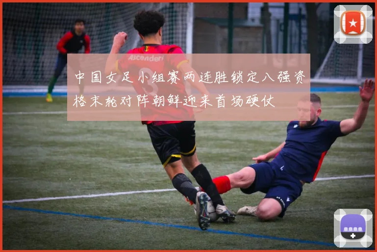 中国女足小组赛两连胜锁定八强资格末轮对阵朝鲜迎来首场硬仗