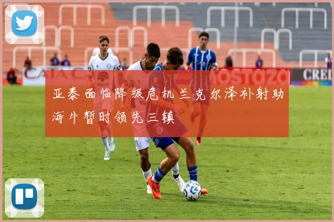 亚泰面临降级危机兰克尔泽补射助海牛暂时领先三镇