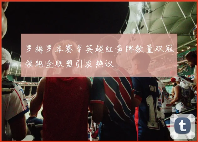 罗梅罗本赛季英超红黄牌数量双冠领跑全联盟引发热议