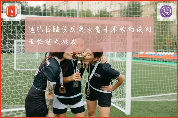 迪巴拉膝伤反复或需手术续约谈判面临重大挑战