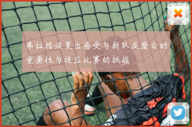 弗拉格谈复出感受与新队友磨合的重要性与适应比赛的挑战