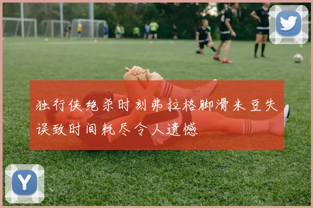 独行侠绝杀时刻弗拉格脚滑米豆失误致时间耗尽令人遗憾