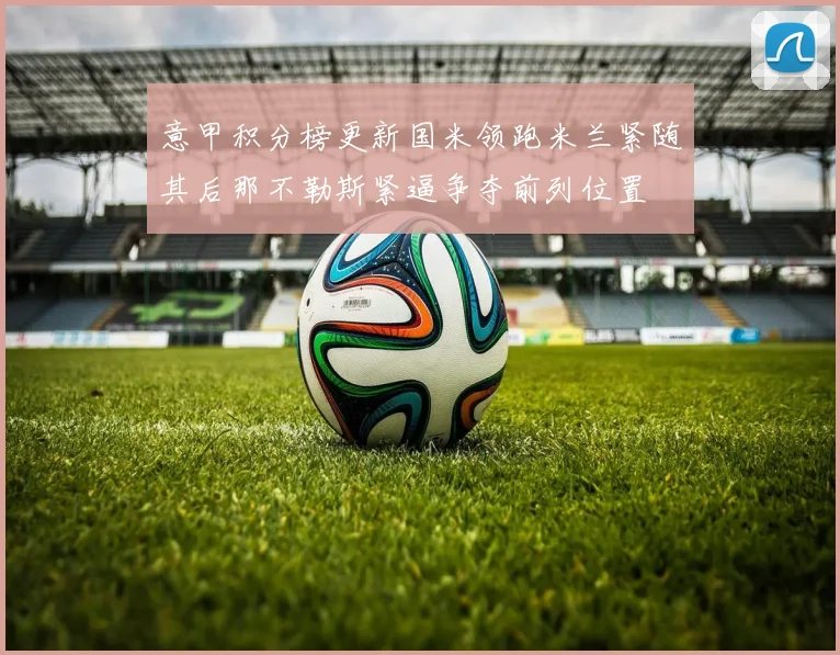 意甲积分榜更新国米领跑米兰紧随其后那不勒斯紧逼争夺前列位置