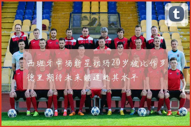 西班牙中场新星切玛20岁被比作罗德里期待未来能追赶其水平