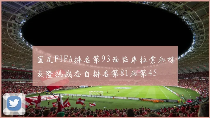 国足FIFA排名第93面临库拉索和喀麦隆挑战各自排名第81和第45