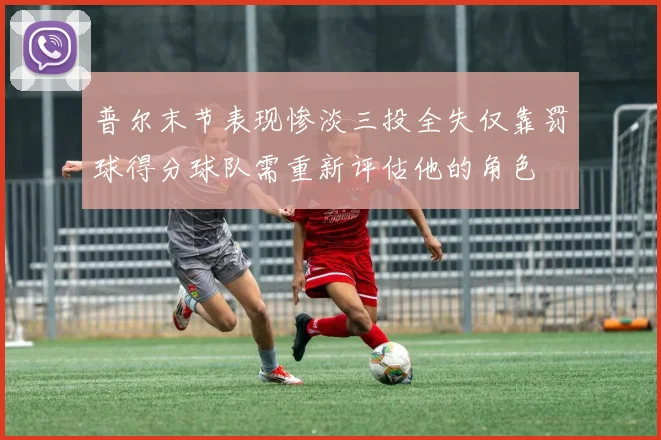 普尔末节表现惨淡三投全失仅靠罚球得分球队需重新评估他的角色