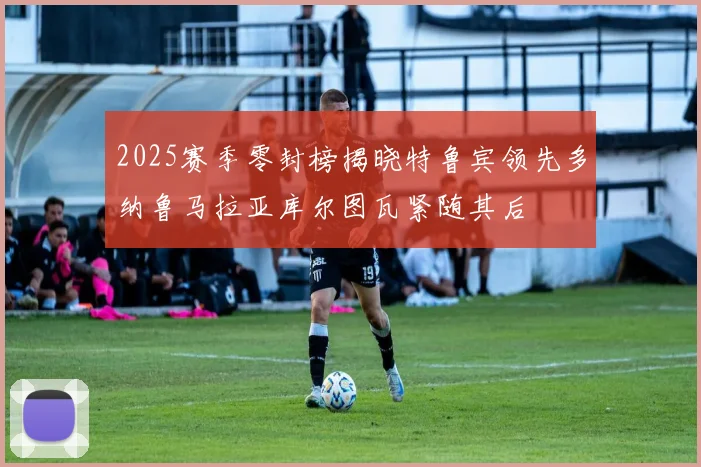 2025赛季零封榜揭晓特鲁宾领先多纳鲁马拉亚库尔图瓦紧随其后