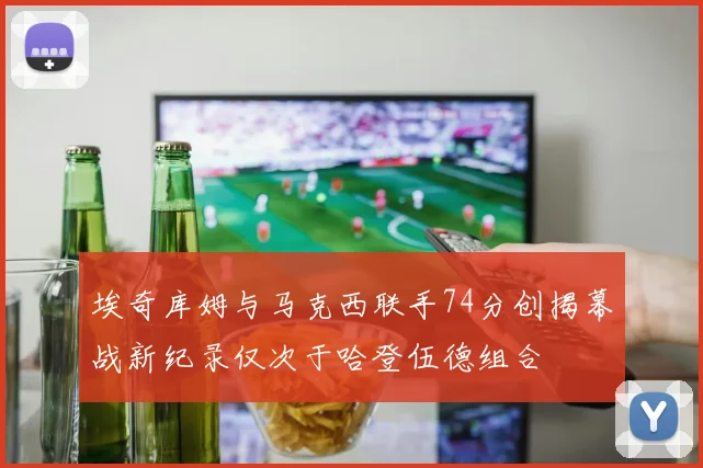 埃奇库姆与马克西联手74分创揭幕战新纪录仅次于哈登伍德组合